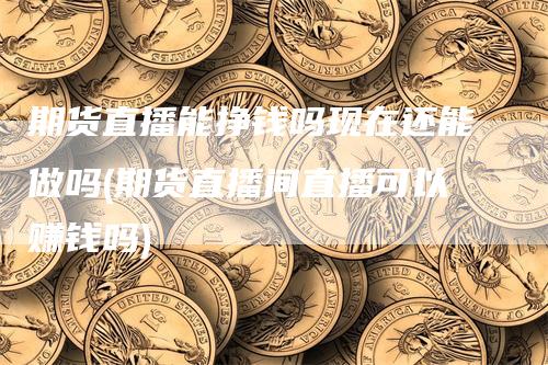 期货直播能挣钱吗现在还能做吗(期货直播间直播可以赚钱吗)