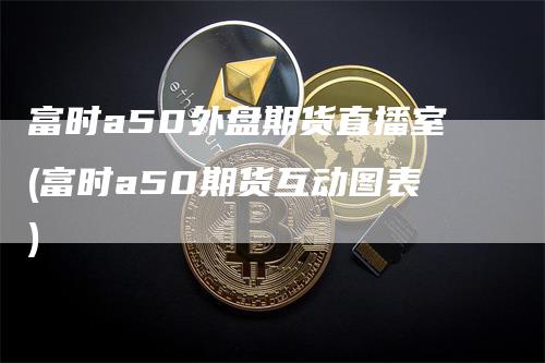 富时a50外盘期货直播室(富时a50期货互动图表)
