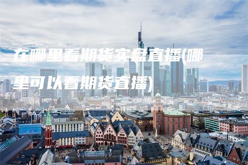 在哪里看期货实盘直播(哪里可以看期货直播)