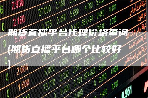 期货直播平台代理价格查询(期货直播平台哪个比较好)