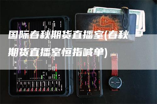 国际春秋期货直播室(春秋期货直播室恒指喊单)