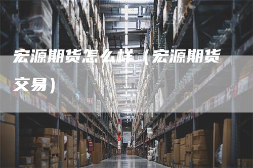 宏源期货怎么样（宏源期货交易）