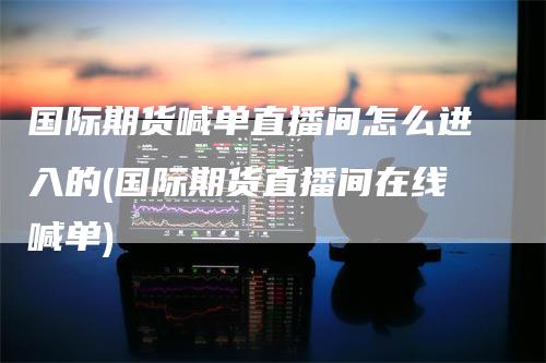 国际期货喊单直播间怎么进入的(国际期货直播间在线喊单)