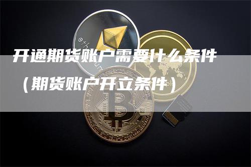 开通期货账户需要什么条件（期货账户开立条件）