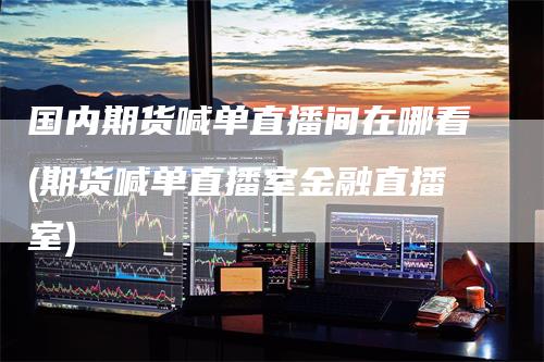 国内期货喊单直播间在哪看(期货喊单直播室金融直播室)
