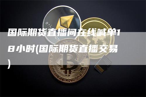 国际期货直播间在线喊单18小时(国际期货直播交易)