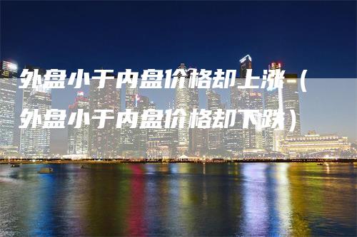 外盘小于内盘价格却上涨（外盘小于内盘价格却下跌）