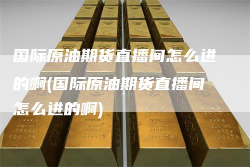 国际原油期货直播间怎么进的啊(国际原油期货直播间怎么进的啊)