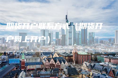 期货开户联系方式（期货开户网上开户）