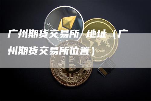 广州期货交易所 地址（广州期货交易所位置）