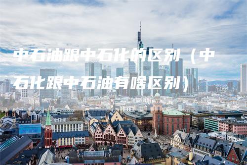 中石油跟中石化的区别（中石化跟中石油有啥区别）