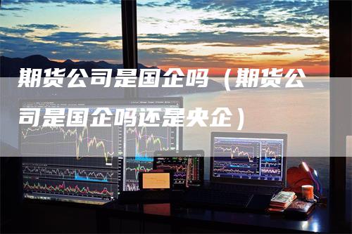 期货公司是国企吗（期货公司是国企吗还是央企）
