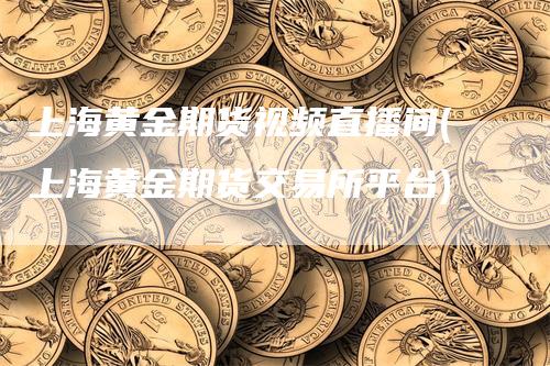 上海黄金期货视频直播间(上海黄金期货交易所平台)
