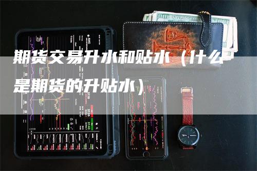 期货交易升水和贴水（什么是期货的升贴水）
