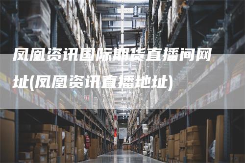 凤凰资讯国际期货直播间网址(凤凰资讯直播地址)