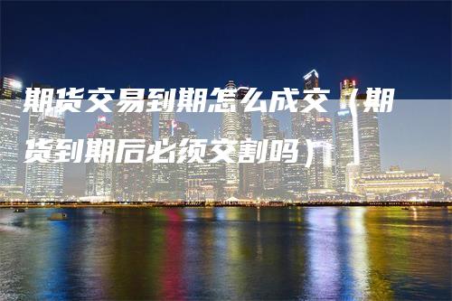 期货交易到期怎么成交（期货到期后必须交割吗）