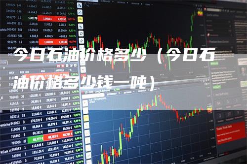 今日石油价格多少（今日石油价格多少钱一吨）