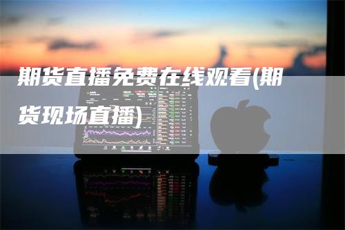 期货直播免费在线观看(期货现场直播)