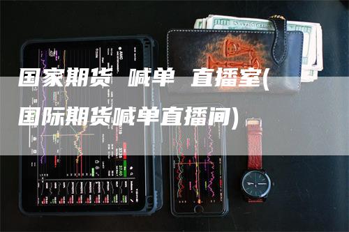国家期货 喊单 直播室(国际期货喊单直播间)