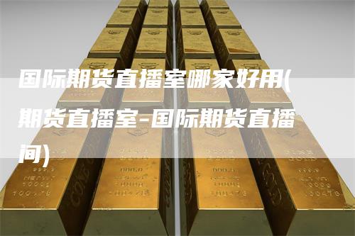 国际期货直播室哪家好用(期货直播室-国际期货直播间)
