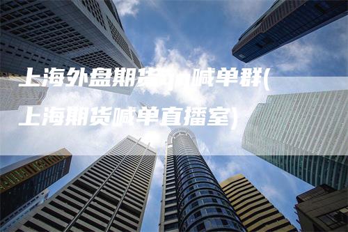 上海外盘期货qq喊单群(上海期货喊单直播室)