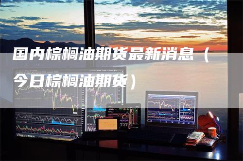 国内棕榈油期货最新消息（今日棕榈油期货）