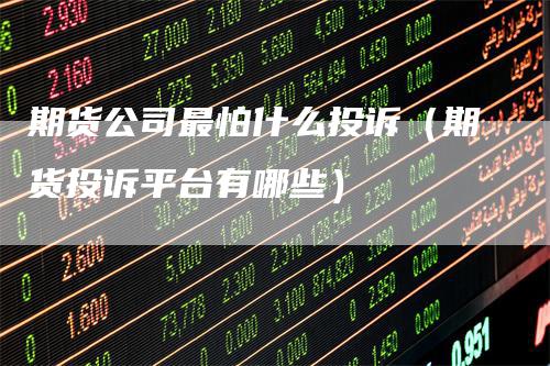 期货公司最怕什么投诉（期货投诉平台有哪些）