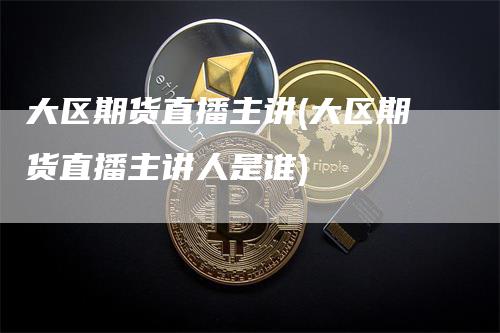 大区期货直播主讲(大区期货直播主讲人是谁)