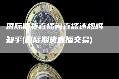国际期货直播间直播违规吗知乎(国际期货直播交易)