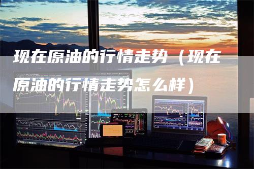 现在原油的行情走势（现在原油的行情走势怎么样）