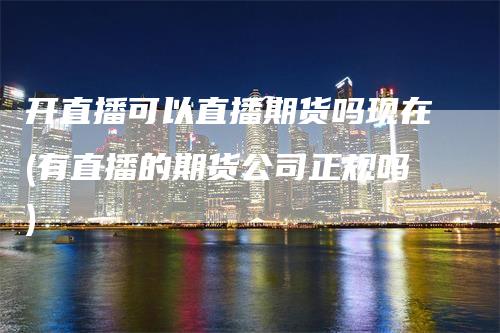 开直播可以直播期货吗现在(有直播的期货公司正规吗)