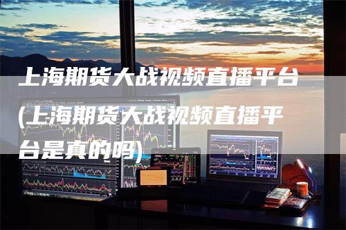 上海期货大战视频直播平台(上海期货大战视频直播平台是真的吗)