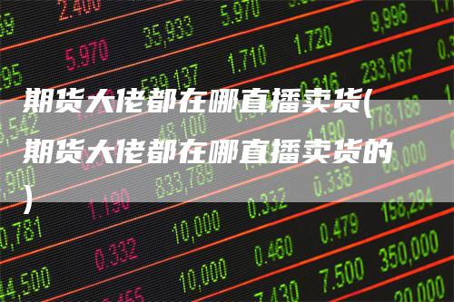 期货大佬都在哪直播卖货(期货大佬都在哪直播卖货的)
