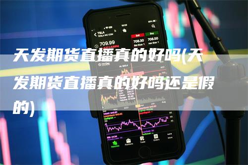 天发期货直播真的好吗(天发期货直播真的好吗还是假的)