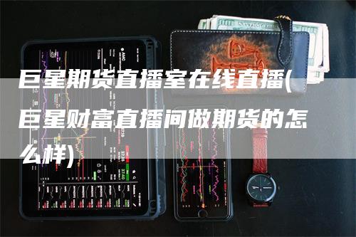 巨星期货直播室在线直播(巨星财富直播间做期货的怎么样)