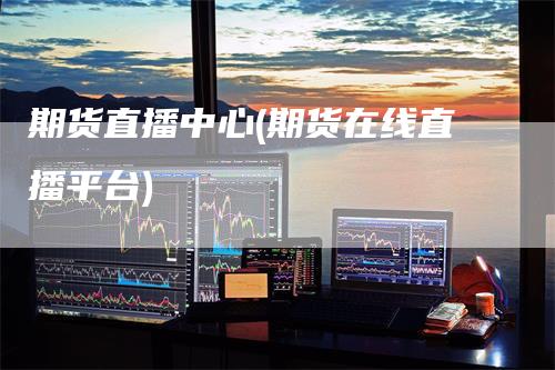 期货直播中心(期货在线直播平台)