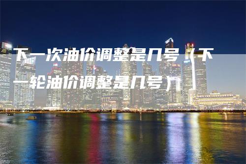 下一次油价调整是几号（下一轮油价调整是几号）
