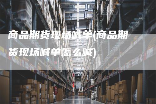 商品期货现场喊单(商品期货现场喊单怎么喊)