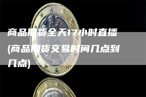 商品期货全天17小时直播(商品期货交易时间几点到几点)