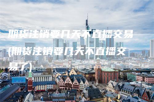期货注销要几天不直播交易(期货注销要几天不直播交易了)