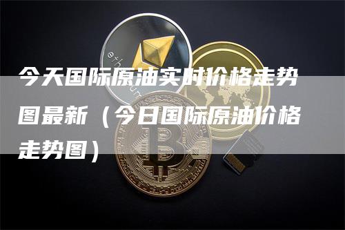 今天国际原油实时价格走势图最新（今日国际原油价格走势图）