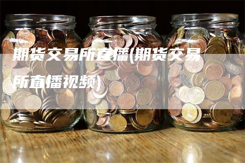 期货交易所直播(期货交易所直播视频)