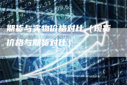 期货与实物价格对比（现货价格与期货对比）