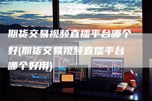 期货交易视频直播平台哪个好(期货交易视频直播平台哪个好用)