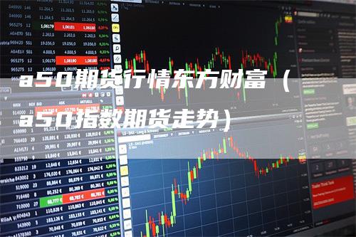 a50期货行情东方财富（a50指数期货走势）