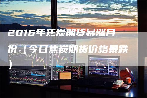 2016年焦炭期货暴涨月份（今日焦炭期货价格暴跌）