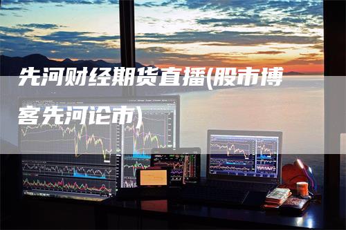先河财经期货直播(股市博客先河论市)