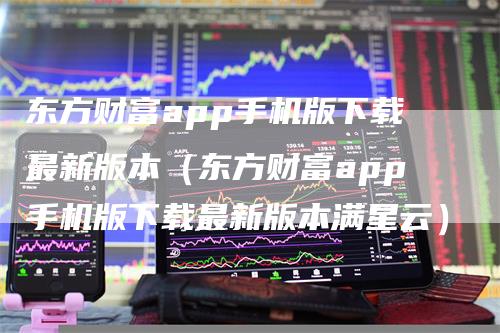 东方财富app手机版下载最新版本（东方财富app手机版下载最新版本满星云）