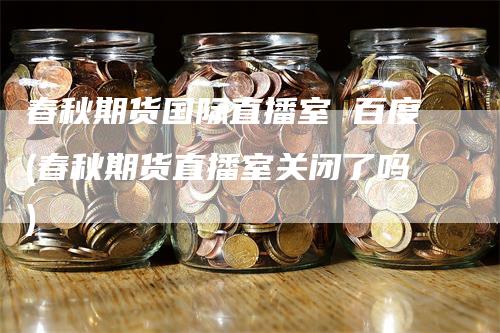 春秋期货国际直播室 百度(春秋期货直播室关闭了吗)
