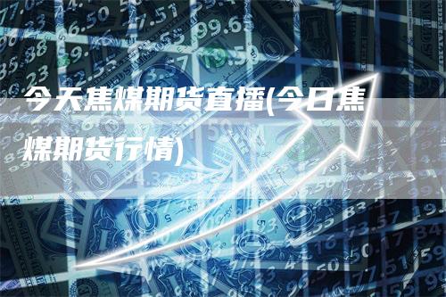 今天焦煤期货直播(今日焦煤期货行情)